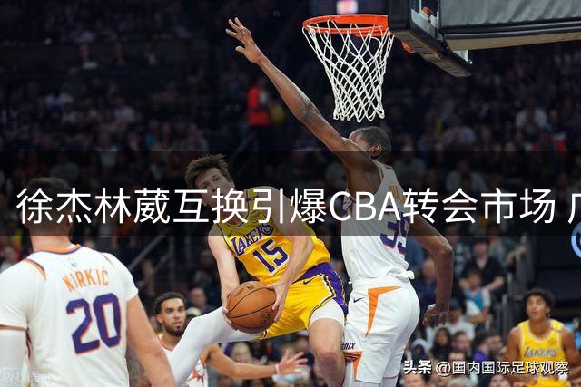 徐杰林葳互换引爆CBA转会市场 广东重建豪赌未来之星