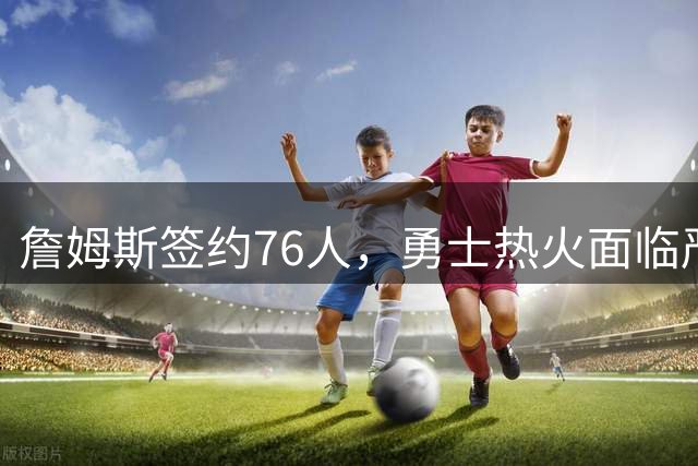 詹姆斯签约76人，勇士热火面临严峻考验